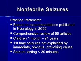 Nonfebrile SeizuresNonfebrile Seizures
Practice ParameterPractice Parameter
 Based on recommendations publishedBased on recommendations published
in Neurology in 2000in Neurology in 2000
 Comprehensive review of 66 articlesComprehensive review of 66 articles
 Children 1 month – 21 yearsChildren 1 month – 21 years
 1st time seizures not explained by1st time seizures not explained by
immediate, obvious, provoking causeimmediate, obvious, provoking cause
 Seizure lasting < 30 minutesSeizure lasting < 30 minutes
 
