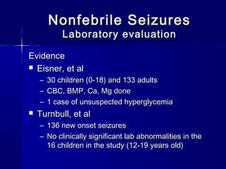 Nonfebrile SeizuresNonfebrile Seizures
Laboratory evaluationLaboratory evaluation
EvidenceEvidence
 Eisner, et alEisner, et al
– 30 children (0-18) and 133 adults30 children (0-18) and 133 adults
– CBC, BMP, Ca, Mg doneCBC, BMP, Ca, Mg done
– 1 case of unsuspected hyperglycemia1 case of unsuspected hyperglycemia
 Turnbull, et alTurnbull, et al
– 136 new onset seizures136 new onset seizures
– No clinically significant lab abnormalities in theNo clinically significant lab abnormalities in the
16 children in the study (12-19 years old)16 children in the study (12-19 years old)
 