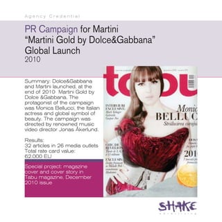 Agency Credential


PR Campaign for Martini
“Martini Gold by Dolce&Gabbana”
Global Launch
2010

Summary: Dolce&Gabbana
and Martini launched, at the
end of 2010 Martini Gold by
Dolce &Gabbana. The
protagonist of the campaign
was Monica Bellucci, the Italian
actress and global symbol of
beauty. The campaign was
directed by renowned music
video director Jonas Åkerlund.

Results:
32 articles in 26 media outlets
Total rate card value:
62.000 EU
Special project: magazine
cover and cover story in
Tabu magazine, December
2010 issue
 