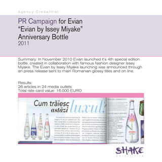 Agency Credential


PR Campaign for Evian
“Evian by Issey Miyake”
Anniversary Bottle
2011

Summary: In November 2010 Evian launched it’s 4th special edition
bottle, created in collaboration with famous fashion designer Issey
Miyake. The Evian by Issey Miyake launching was announced through
an press release sent to main Romanian glossy titles and on line.


Results:
26 articles in 24 media outlets
Total rate card value: 16.000 EURO
 