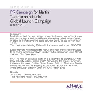 Agency Credential


PR Campaign for Martini
“Luck is an attitude”
Global Launch Campaign
autumn 2011

Summary:
Martini launched it’s new global communication campaign “Luck is an
attitude” through a worldwide Facebook casting, called Kisser Casting,
in order to recruit someone aged between 25-30 to star in their new
TV ad.
The role involved kissing 10 beautiful actresses and is paid €150,000.

Local markets were required to recruit one high profile celebrity judge
to sit on the judging panel with Celebrity Artist, Romanian Local Market
– Adrian Sina from Akcent.

MARTINI held an exclusive party on 6 September to launch LIAA with
local celebrity judges, media and VIPs invited to the event. Romanian
invitees at the event: Cristina Stanciulescu - Editor in Chief Viva, Catalin
Mihaila - Editor in Chief Playboy, Eddie Tone - Editor in Chief FHM,
Anda Brindusa - Editor in Chief The One, Adrian Sina.

Results:
26 articles in 26 media outlets
Total rate card value: 45.000 EURO
 
