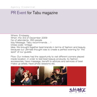 Agency Credential


PR Event for Tabu magazine



Where: Embassy
When: the 3rd of December 2009
No of attendants: 350 people
Key Message: Tabu recommends … !
Dress code: Vintage
Idea: We brought together best brands in terms of fashion and beauty,
because our ultimate thought was to create a perfect evening for “the
spoil” of our guests.

Flow: Our invitees had the opportunity to visit different corners placed
inside location, in order to test best beauty products, try fashion
accessories, have massage, benefit to advices and services of best
make up artists, have photo sessions etc.
 