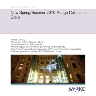 Agency Credential


New Spring/Summer 2010 Mango Collection
Event



Where: MNAC
When: the 18th of March 2010
No of attendants: 400 people
Key Message: Surrender to pureness and simplicity!
Idea: Invite the most representative VIP’s from Romania, journalists
and Mango clients to new S/S ‘10 fashion show.
 