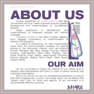 Agency Credential




ABOUT US
      Unique experience of media relations and tight
connections with key media channels ensures qualified
development and implementation of non-standard
projects
      Large       experience   in    development       and
implementation of integrated projects with national
coverage.
      Full-scale services in the field of public relations:
from strategic consultancy to implementation of
effective PR programs.
      In 3 years of functioning, we have implemented
more than 50 communication projects for leading
brands of the Romanian market, such as Emporio
Armani, Mengotti, Max Mara, Mango, Triumph, Razvan
Ciobanu, Cosmopolitan, Marie Claire, Playboy, Tabu,
Music Channel, Evian, Martini, Jagermeister, Cointreau,
Corona, Bacardi, Metaxa, Remy Martin, Grey Goose,
Castrol, Barilla.

                                      OUR AIM
      we are committed to shake the market for our clients and to
develop close partnerships with them in order to deliver services that
meet their expectations.
      ROI is our focus; we use our professional experience to ensure
that client' budgets are invested, not simply spent. we do believe that
“reason why”, both for client and agency, of any campaign is a
demonstrably effective outcome.
 