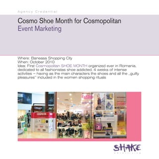Agency Credential


Cosmo Shoe Month for Cosmopolitan
Event Marketing


Where: Baneasa Shopping City
When: October 2010
Idea: First Cosmopolitan SHOE MONTH organized ever in Romania,
dedicated to all fashionistas shoe addicted. 4 weeks of intense
activities – having as the main characters the shoes and all the ,,guilty
pleasures’’ included in the women shopping rituals
 
