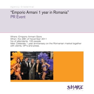 Agency Credential


“Emporio Armani 1 year in Romania”
PR Event



Where: Emporio Armani Store
When: the 29th of November 2011
No of attendants: 100 people
Idea: Celebrate 1 year anniversary on the Romanian market together
with clients, VIP’s and press.
 