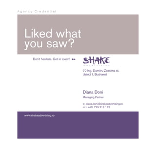 Agency Credential




   Liked what
   you saw?
         Don’t hesitate. Get in touch!


                                         70 Ing. Dumitru Zossima st.
                                         district 1, Bucharest




                                         Diana Doni
                                         Managing Partner

                                         e: diana.doni@shakeadvertising.ro
                                         m: (+40) 729 218 162


   www.shakeadvertising.ro
 