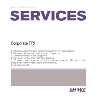 Agency Credential




SERVICES
Corporate PR/
1. Strategic planning and implementation of PR campaigns
2. Development of communication programs
3. Development of CSR programs
4. Development of internal PR programs
5. Creation and support of informational sources (TV and radio
programs, internet resources, print editions)
6. Special events
 