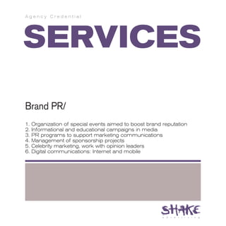 Agency Credential




SERVICES
Brand PR/
1.   Organization of special events aimed to boost brand reputation
2.   Informational and educational campaigns in media
3.   PR programs to support marketing communications
4.   Management of sponsorship projects
5.   Celebrity marketing, work with opinion leaders
6.   Digital communications: Internet and mobile
 