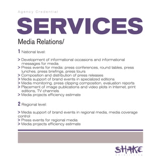 Agency Credential




SERVICES
Media Relations/
1 National level:
> Development of informational occasions and informational
  messages for media
> Press events for media: press conferences, round tables, press
  lunches, press briefings, press tours
> Composition and distribution of press releases
> Media support of brand events in specialized editions
> Media monitoring, press clipping composition, evaluation reports
> Placement of image publications and video plots in Internet, print
  editions, TV channels
> Media projects efficiency estimate

2 Regional level:
> Media support of brand events in regional media, media coverage
control
> Press events for regional media
> Media projects efficiency estimate
 