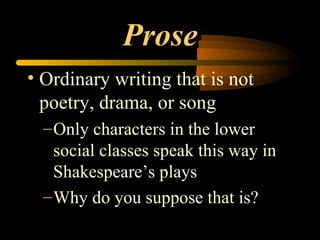 Prose Ordinary writing that is not poetry, drama, or song Only characters in the lower social classes speak this way in Shakespeare’s plays Why do you suppose that is? 