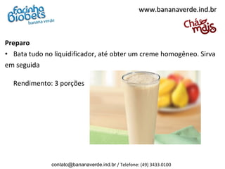 www.bananaverde.ind.br



Preparo
• Bata tudo no liquidificador, até obter um creme homogêneo. Sirva
em seguida

  Rendimento: 3 porções




              contato@bananaverde.ind.br / Telefone: (49) 3433.0100
 