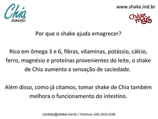 www.shake.ind.br




            Por que o shake ajuda emagrecer?

  Rico em ômega 3 e 6, fibras, vitaminas, potássio, cálcio,
ferro, magnésio e proteínas provenientes do leite, o shake
        de Chia aumenta a sensação de saciedade.

Além disso, como já citamos, tomar shake de Chia também
         melhora o funcionamento do intestino.

              contato@shake.ind.br / Telefone: (49) 3433.0100
 