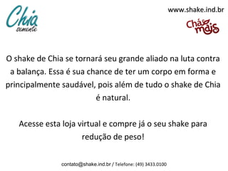 www.shake.ind.br




O shake de Chia se tornará seu grande aliado na luta contra
 a balança. Essa é sua chance de ter um corpo em forma e
principalmente saudável, pois além de tudo o shake de Chia
                         é natural.

   Acesse esta loja virtual e compre já o seu shake para
                     redução de peso!

               contato@shake.ind.br / Telefone: (49) 3433.0100
 