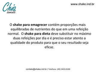 www.shake.ind.br




 O shake para emagrecer contém proporções mais
  equilibradas de nutrientes do que em uma refeição
normal. O shake para dieta deve substituir no máximo
   duas refeições por dia e é preciso estar atento a
 qualidade do produto para que o seu resultado seja
                        eficaz.




           contato@shake.ind.br / Telefone: (49) 3433.0100
 