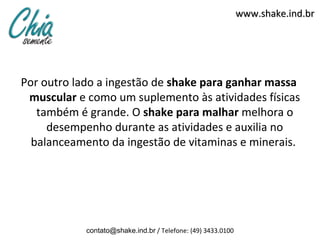 www.shake.ind.br




Por outro lado a ingestão de shake para ganhar massa
 muscular e como um suplemento às atividades físicas
   também é grande. O shake para malhar melhora o
     desempenho durante as atividades e auxilia no
  balanceamento da ingestão de vitaminas e minerais.




            contato@shake.ind.br / Telefone: (49) 3433.0100
 