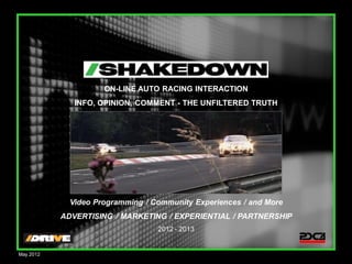 ON-LINE AUTO RACING INTERACTION
              INFO, OPINION, COMMENT - THE UNFILTERED TRUTH




             Video Programming / Community Experiences / and More
           ADVERTISING / MARKETING / EXPERIENTIAL / PARTNERSHIP
                                  2012 - 2013
                                                                    1

May 2012
 