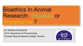 Bioethics In Animal
Research: ‘Impetus’ or
‘Impedance’?
Dr. Shakeeb Dhorajiwala
JR III, Department of Pharmacology,
Topiwala National Medical College, Mumbai.
 
