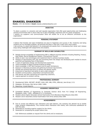 SHAKEEL SHAKKEER
Mobile: +971-50-2523615 Email: shakeel_shakkeer@yahoo.com

                                                 OBJECTIVE

To attain a position in a dynamic and well reputed organization that offer good opportunities and challenging
working environment that in return help me to gain knowledge, experience and my career prospectus.
I believe my academic and communication skills will enable me to be an effective contributor to the
organization.

                                          PERSONAL STATEMENT

I believe that honesty and open-mindedness are keys to happiness and success in life. Creativity and being
initiative are my strongest qualities, yet personal life plays a vital role in each one’s work output.
I like working in a place that believes in its employees and assists them in developing their career and I always
enjoy being challenged with assignments and projects.

                                  SUMMARY OF SKILLS AND CAPABILITIES

   Multiple domain knowledge of Implementing ERP in different business domains including Retailing, Finance,
    Real Estate, Marina Management System, Contracting & Tourism
   Ability to learn new technologies and implement them to achieve business results.
   Analysis of requirements with user and converting them into design and developing each module to ensure
    good GUI and seamless flow of information.
   5 years of application Design and Development experience.
   Good knowledge of Object Oriented Analysis & Design.
   Good knowledge in DOT Net Framework and N-Layer Architecture.
   Exposure in Business processes and gathering functional requirements.
   Flexible and working long hours to achieve the desired results.
   Enjoyment of teamwork and ability to work under pressure.
   Excellent communication, presentation and technical skills.
   Fast learner and likes interacting and supporting customers.
   Logical approach to problem solving.

                                         PROFESSIONAL SUMMARY
   Development Skills: ASP.NET, VB.NET, AJAX, ASP, VB6, HTML, VBScript, Java Script, I.I.S.
   Database: MS Access, SQL Server 2000 / 2005.
   Reporting: Crystal Reports.
                                         ACADEMIC CREDENTIALS

   Completed Bachelor of Engineering In Computer Science (B.E) from P.A College Of Engineering,
    Mangalore, India – 2005 , Affiliated to V.T.U University
   Passed C.B.S.E Higher Secondary School Examination from Bharatiya Vidya Bhavan,India-2001
   Passed C.B.S.E Secondary School Examination from Army School,India-1999


                                               ACHIEVEMENTS

   Due to correct and effective user interaction and right delivery, the company has allowed me to handle
    major projects independently. This involves direct interaction with clients, with continuous satisfaction at
    both the ends.
   Rewarded for providing superior support for the clients.
   Rewarded for completing the project before time.

    N.B: References available on request from the clients and ex-employers.
 