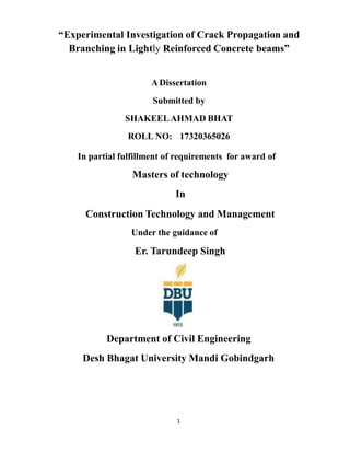 “Experimental Investigation of Crack Propagation and
Branching in Lightly Reinforced Concrete beams”
A Dissertation
Submitted by
SHAKEELAHMAD BHAT
ROLL NO: 17320365026
In partial fulfillment of requirements for award of
Masters of technology
In
Construction Technology and Management
Under the guidance of
Er. Tarundeep Singh
Department of Civil Engineering
Desh Bhagat University Mandi Gobindgarh
1
 