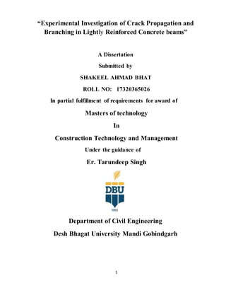 1
“Experimental Investigation of Crack Propagation and
Branching in Lightly Reinforced Concrete beams”
A Dissertation
Submitted by
SHAKEEL AHMAD BHAT
ROLL NO: 17320365026
In partial fulfillment of requirements for award of
Masters of technology
In
Construction Technology and Management
Under the guidance of
Er. Tarundeep Singh
Department of Civil Engineering
Desh Bhagat University Mandi Gobindgarh
 