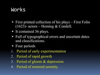 Works
 First printed collection of his plays – First Folio
(1623)- actors – Heming & Condell.
 It contained 36 plays.
 Full of typographical errors and uncertain dates
and classifications.
 Four periods
1. Period of early experimentation
2. Period of rapid growth
3. Period of gloom & depression
4. Period of restored serenity.
 