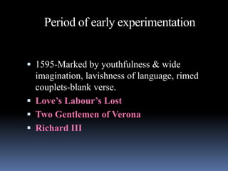 Period of early experimentation
 1595-Marked by youthfulness & wide
imagination, lavishness of language, rimed
couplets-blank verse.
 Love’s Labour’s Lost
 Two Gentlemen of Verona
 Richard III
 