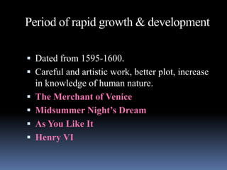 Period of rapid growth & development
 Dated from 1595-1600.
 Careful and artistic work, better plot, increase
in knowledge of human nature.
 The Merchant of Venice
 Midsummer Night’s Dream
 As You Like It
 Henry VI
 