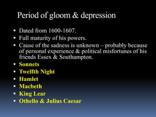 Period of gloom & depression
 Dated from 1600-1607.
 Full maturity of his powers.
 Cause of the sadness is unknown – probably because
of personal experience & political misfortunes of his
friends Essex & Southampton.
 Sonnets
 Twelfth Night
 Hamlet
 Macbeth
 King Lear
 Othello & Julius Caesar
 