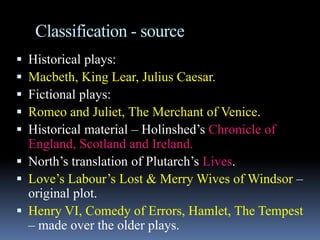 Classification - source
 Historical plays:
 Macbeth, King Lear, Julius Caesar.
 Fictional plays:
 Romeo and Juliet, The Merchant of Venice.
 Historical material – Holinshed’s Chronicle of
England, Scotland and Ireland.
 North’s translation of Plutarch’s Lives.
 Love’s Labour’s Lost & Merry Wives of Windsor –
original plot.
 Henry VI, Comedy of Errors, Hamlet, The Tempest
– made over the older plays.
 