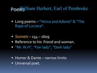Poems
 Long poems – “Venus and Adonis” & “The
Rape of Lucrece”.
 Sonnets – 154 – 1609
 Reference to his friend and woman.
 “Mr.W.H”, “Fair lady”, “Dark lady”
 Homer & Dante – narrow limits
 Universal poet.
William Herbert, Earl of Pembroke
 
