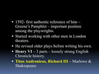  1592- first authentic reference of him –
Greene’s Pamphlet – important position
among the playwrights.
 Started working with other men in London
theaters.
 He revised older plays before writing his own.
 Henry VI – 3 parts – loosely strung English
Chronicle history.
 Titus Andronicus, Richard III – Marlowe &
Shakespeare.
 