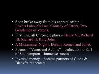  Soon broke away from his apprenticeship –
Love’s Labour’s Lost, Comedy of Errors, Two
Gentlemen of Verona,
 First English Chronicle plays – Henry VI, Richard
III, Richard II, King John.
 A Midsummer Night’s Dream, Romeo and Juliet.
 Poems – “Venus and Adonis” – dedication to Earl
of Southampton – immense success.
 Invested money – became partners of Globe &
Blackfrairs theaters.
 