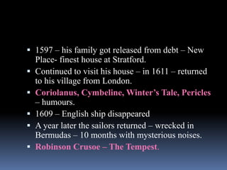  1597 – his family got released from debt – New
Place- finest house at Stratford.
 Continued to visit his house – in 1611 – returned
to his village from London.
 Coriolanus, Cymbeline, Winter’s Tale, Pericles
– humours.
 1609 – English ship disappeared
 A year later the sailors returned – wrecked in
Bermudas – 10 months with mysterious noises.
 Robinson Crusoe – The Tempest.
 