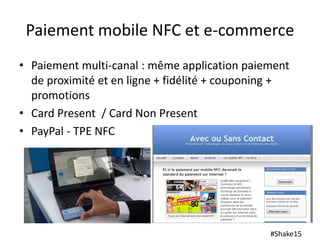 #Shake15
Paiement mobile NFC et e-commerce
• Paiement multi-canal : même application paiement
de proximité et en ligne + fidélité + couponing +
promotions
• Card Present / Card Non Present
• PayPal - TPE NFC
 