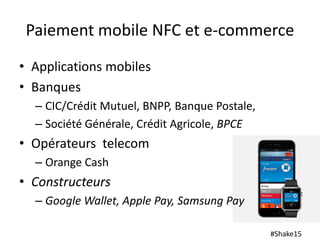 #Shake15
Paiement mobile NFC et e-commerce
• Applications mobiles
• Banques
– CIC/Crédit Mutuel, BNPP, Banque Postale,
– Société Générale, Crédit Agricole, BPCE
• Opérateurs telecom
– Orange Cash
• Constructeurs
– Google Wallet, Apple Pay, Samsung Pay
 