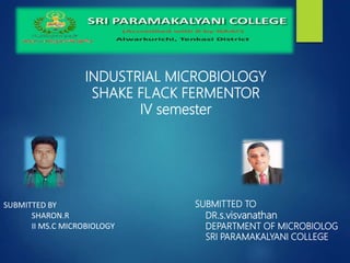 SUBMITTED BY
SHARON.R
II MS.C MICROBIOLOGY
SUBMITTED TO
DR.s.visvanathan
DEPARTMENT OF MICROBIOLOG
SRI PARAMAKALYANI COLLEGE
INDUSTRIAL MICROBIOLOGY
SHAKE FLACK FERMENTOR
IV semester
 