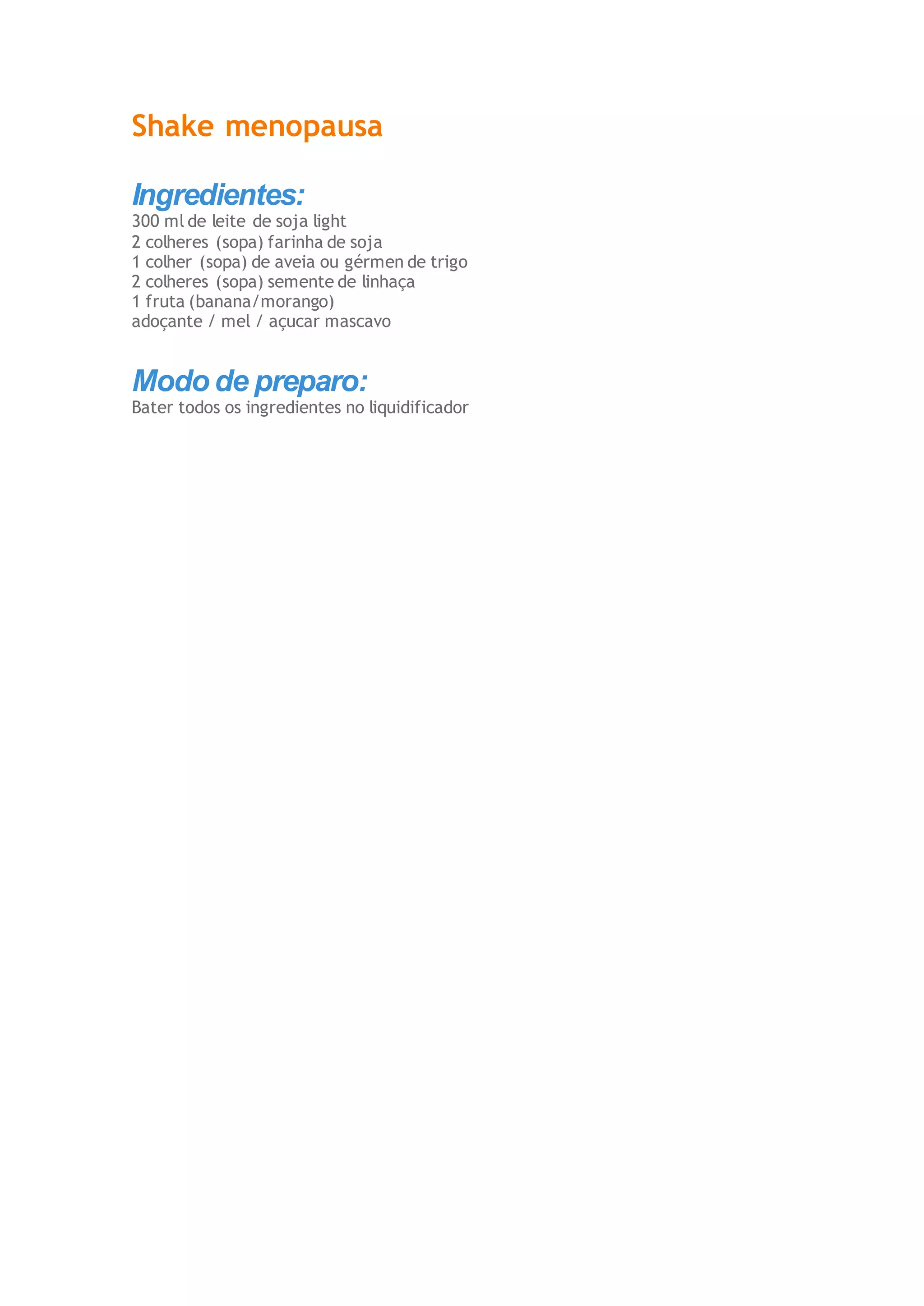 Shake menopausa
Ingredientes:
300 ml de leite de soja light
2 colheres (sopa) farinha de soja
1 colher (sopa) de aveia ou gérmen de trigo
2 colheres (sopa) semente de linhaça
1 fruta (banana/morango)
adoçante / mel / açucar mascavo
Modo de preparo:
Bater todos os ingredientes no liquidificador