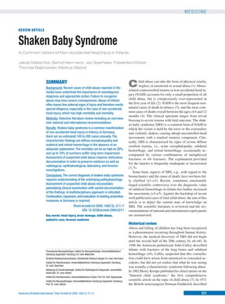 MEDICINE


REVIEW ARTICLE


Shaken Baby Syndrome
A Common Variant of Non-Accidental Head Injury in Infants

Jakob Matschke, Bernd Herrmann, Jan Sperhake, Friederike Körber,
Thomas Bajanowski, Markus Glatzel


                          SUMMARY
                          Background: Recent cases of child abuse reported in the
                                                                                                                 C       hild abuse can take the form of physical cruelty,
                                                                                                                         neglect, or emotional or sexual abuse (1). Abuse-
                                                                                                                 related craniocerebral trauma or non-accidental head in-
                          media have underlined the importance of unambiguous
                                                                                                                 jury (NAHI) accounts for only a small proportion of all
                          diagnosis and appropriate action. Failure to recognize
                          abuse may have severe consequences. Abuse of infants
                                                                                                                 child abuse, but is conspicuously over-represented in
                          often leaves few external signs of injury and therefore merits                         the first year of life (2). NAHI is the most frequent non-
                          special diligence, especially in the case of non-accidental                            natural cause of death in infancy (3), and the most com-
                          head injury, which has high morbidity and mortality.                                   mon cause of death overall between the ages of 6 and 12
                                                                                                                 months (4). The clinical spectrum ranges from trivial
                          Methods: Selective literature review including an overview
                                                                                                                 bruising to severe trauma with fatal outcome. The shak-
                          over national and international recommendations.
                                                                                                                 en baby syndrome (SBS) is a common form of NAHI in
                          Results: Shaken baby syndrome is a common manifestation                                which the victim is held by the torso or the extremities
                          of non-accidental head injury in infancy. In Germany,                                  and violently shaken, causing abrupt uncontrolled head
                          there are an estimated 100 to 200 cases annually. The                                  movements with a marked rotatory component. Clin-
                          characteristic findings are diffuse encephalopathy and                                 ically, SBS is characterized by signs of severe diffuse
                          subdural and retinal hemorrhage in the absence of an                                   cerebral trauma, i.e., acute encephalopathy, subdural
                          adequate explanation. The mortality can be as high as 30%,                             hemorrhage, and retinal hemorrhage, occasionally ac-
                          and up to 70% of survivors suffer long-term impairment.                                companied by various combinations of metaphyseal
                          Assessment of suspected child abuse requires meticulous                                fractures or rib fractures. The explanation provided
                          documentation in order to preserve evidence as well as
                                                                                                                 for the injuries is frequently inadequate or inconsistent
                          radiological, ophthalmological, laboratory, and forensic
                                                                                                                 (3, 5).
                          investigations.
                                                                                                                    Some basic aspects of SBS, e.g., with regard to the
                          Conclusions: The correct diagnosis of shaken baby syndrome                             biomechanics and the cause of death, have not been ful-
                          requires understanding of the underlying pathophysiology.                              ly clarified (e1–e3). Recent, sometimes emotionally
                          Assessment of suspected child abuse necessitates                                       tinged scientific controversy over the diagnostic value
                          painstaking clinical examination with careful documentation                            of subdural hemorrhage in infants has further increased
                          of the findings. A multidisciplinary approach is indicated.                            the uncertainty (e3–e5). Against the backdrop of recent
                          Continuation, expansion, and evaluation of existing preventive                         well-publicized cases of fatal child abuse, the aim of this
                          measures in Germany is required.                                                       article is to depict the current state of knowledge on
                                                        Dtsch Arztebl Int 2009; 106(13): 211–7                   SBS. The scientific literature is reviewed and the rec-
                                                              DOI: 10.3238/arztebl.2009.0211                     ommendations of national and international expert panels
                          Key words: head injury, brain damage, child abuse,                                     are summarized.
                          pediatric care, forensic medicine
                                                                                                                 Historical review
                                                                                                                 Abuse and killing of children has long been recognized
                                                                                                                 as a phenomenon occurring throughout human history.
                                                                                                                 However, the medical discovery of SBS did not begin
                                                                                                                 until the second half of the 20th century (6, e6–e8). In
                                                                                                                 1946 the American pediatrician John Caffey described
                          Forensische Neuropathologie, Institut für Neuropathologie, Universitätsklinikum
                                                                                                                 infants with fractures of the long bones and subdural
                          Hamburg-Eppendorf, Hamburg: Dr. med. Matschke                                          hemorrhage (e9). Caffey suspected that this constella-
                          Ärztliche Kinderschutzambulanz, Kinderklinik Klinikum Kassel: Dr. med. Herrmann        tion could have arisen from unnoticed or concealed ac-
                          Institut für Rechtsmedizin, Universitätsklinikum Hamburg-Eppendorf, Hamburg:           cidents, but did not yet realize that what he was seeing
                          Dr. med. Sperhake                                                                      was actually a characteristic syndrome following abuse.
                          Abteilung für Kinderradiologie, Institut für Radiologische Diagnostik, Universitäts-
                          klinik Köln: Dr. med. Körber
                                                                                                                 In 1962 Henry Kempe published his observations on the
                          Institut für Rechtsmedizin, Universitätsklinikum Essen: Prof. Dr. med. Bajanowski
                                                                                                                 "battered child syndrome," the first comprehensive
                          Institut für Neuropathologie, Universitätsklinikum Hamburg-Eppendorf, Hamburg:         scientific article on the topic of child abuse (7). In 1971
                          Prof. Dr. med. Glatzel                                                                 the British neurosurgeon Norman Guthkelch described

                                  ⏐
Deutsches Ärzteblatt International⏐ Dtsch Arztebl Int 2009; 106(13): 211–7                                                                                              211
 