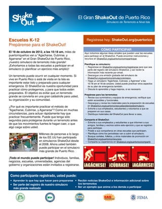 Escuelas K-12                                                Regístrese hoy: ShakeOut.org/puertorico
Prepárense para el ShakeOut!
                                                                           CÓMO PARTICIPAR
El 18 de octubre de 2012, a las 10:18 am, miles de         Aquí incluimos algunas ideas simples que pueden usar las escuelas
puertorriqueños van a “Agacharse, Cubrirse, y              para participar en el ShakeOut. Puede encontrar instrucciones y
Agarrarse” en el Gran ShakeOut de Puerto Rico,             recursos en ShakeOut.org/puertorico/comoparticipar.
¡nuestro simulacro de terremoto más grande!
                                                           Planifique su simulacro:
¡Exhortamos a todas las escuelas a participar en el         • Regístrese en ShakeOut.org/puertorico/registrarse para que sea
simulacro (o planificar un ejercicio más amplio)!             parte del registro del simulacro ShakeOut, y así recibir la
                                                              información más reciente por email.
Un terremoto puede ocurrir en cualquier momento. Si         • Descargue una emisión grabada del simulacro de
                                                              ShakeOut.org/puertorico/simulacro/emision.
vive en Puerto Rico o está de visita en la Isla es
                                                            • Haga un simulacro “Agáchese, Cúbrase, y Agárrese” a las
importante estar listo y preparado para cualquier             10:18 am el 18 de octubre. Usted puede practicar otros aspectos
emergencia. El ShakeOut es nuestra oportunidad para           de su plan de emergencia también.
practicar cómo protegernos, y para que todos estén          • Discuta lo aprendido y haga mejoras, si es necesario.
preparados. El objetivo es evitar que un terremoto
                                                           Prepárese para los terremotos:
grande se convierta en una gran catástrofe para usted,      • Revise sus suministros y equipos de emergencia; verifique que
su organización y su comunidad.                               estén accesibles y funcionales.
                                                            • Descargue y revise los materiales para la preparación de escuelas
¿Por qué es importante practicar el método de                 en ShakeOut.org/puertorico/escuelas/planesdesimulacro.
                                                            • Exhorte a sus empleados, estudiantes y voluntarios a que se
“Agacharse, Cubrirse, y Agarrarse”? Como en muchas            preparen en sus casas.
circunstancias, para actuar rápidamente hay que             • Distribuya materiales del ShakeOut para llevar a casa.
practicar frecuentemente. Puede que tenga sólo
segundos para protegerse durante un terremoto antes        Comparta el ShakeOut:
                                                            • Exhorte a sus empleados y estudiantes a que informen a sus
de que los movimientos fuertes le hagan caer, o que           amigos, familias y vecinos sobre este ejercicio y que se registren
algo caiga sobre usted.                                       para participar.
                                                            • Pídale a sus compañeros en otras escuelas que participen.
                       Millones de personas a lo largo      • Planifique cómo los periodistas van a cubrir el simulacro.
                                                            • Busque carteles, folletos, y otros materiales de promoción en
                       de los EE.UU han participado
                                                              ShakeOut.org/puertorico/recursos.
                       en simulacros ShakeOut desde         • Comparta su experiencia en Shakeout.org/puertorico/compartir.
                       el 2008. Ahora usted también
                       puede participar en el simulacro
                       más grande de Puerto Rico.

¡Todo el mundo puede participar! Individuos, familias,
negocios, escuelas, universidades, agencias del
gobierno y organizaciones están invitados a registrarse.


 Como participante registrado, usted puede:
 • Aprender lo que hay que hacer para prepararse • Recibir noticias ShakeOut e información adicional sobre
 • Ser parte del registro de nuestro simulacro     los terremotos
                                                 • Ser un ejemplo que anime a los demás a participar
   más grande realizado
 