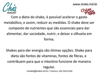 www.shake.ind.br


    Com a dieta do shake, é possível acelerar o gasto
metabólico, e assim, reduzir as medidas. O shake deve ser
  composto de nutrientes que são essenciais para dar
 alimentar, dar saciedade, nutrir, e deixar a silhueta em
                         forma.

 Shakes para dar energia são ótimas opções. Shake para
    dieta são fontes de vitaminas, fontes de fibras, e
  contribuem para que o intestino funcione de maneira
                         regular.
              contato@shake.ind.br / Telefone: (49) 3433.0100
 