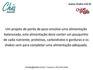 www.shake.ind.br




 Um projeto de perda de peso envolve uma alimentação
balanceada, esta alimentação deve conter um pouquinho
de cada nutriente, proteínas, carboidratos e gorduras e os
 shakes vem para completar uma alimentação adequada.




              contato@shake.ind.br / Telefone: (49) 3433.0100
 