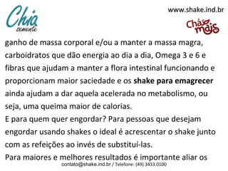www.shake.ind.br

ganho de massa corporal e/ou a manter a massa magra,
carboidratos que dão energia ao dia a dia, Omega 3 e 6 e
fibras que ajudam a manter a flora intestinal funcionando e
proporcionam maior saciedade e os shake para emagrecer
ainda ajudam a dar aquela acelerada no metabolismo, ou
seja, uma queima maior de calorias.
E para quem quer engordar? Para pessoas que desejam
engordar usando shakes o ideal é acrescentar o shake junto
com as refeições ao invés de substituí-las.
Para maiores e melhores resultados é importante aliar os
contato@shake.ind.br / Telefone: (49) 3433.0100

 
