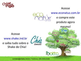 Acesse
www.econatuz.com.br
e compre este
produto agora
mesmo!
Acesse
www.shake.ind.br
e saiba tudo sobre o
Shake de Chia!

contato@shake.ind.br / Telefone: (49) 3433.0100

 