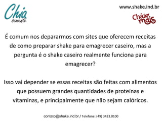 www.shake.ind.br




É comum nos depararmos com sites que oferecem receitas
  de como preparar shake para emagrecer caseiro, mas a
    pergunta é o shake caseiro realmente funciona para
                       emagrecer?

Isso vai depender se essas receitas são feitas com alimentos
      que possuem grandes quantidades de proteínas e
    vitaminas, e principalmente que não sejam calóricos.

               contato@shake.ind.br / Telefone: (49) 3433.0100
 