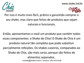 www.shake.ind.br



 Por isso é muito mais fácil, prático e garantido comprar o
  seu shake, mas claro que feitos de produtos que sejam
                   naturais e funcionais.

Então, apresentamos a você um produto que contém todos
esses componentes: o Shake de Chia! O Shake de Chia é um
     produto natural tão completo que pode substituir
parcialmente refeições. Os shakes caseiros, comparados ao
    Shake de Chia, são mais caros, porque são feitos de
                  alimentos separados.
               contato@shake.ind.br / Telefone: (49) 3433.0100
 