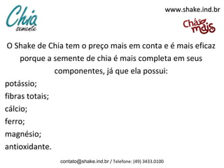 www.shake.ind.br



 O Shake de Chia tem o preço mais em conta e é mais eficaz
     porque a semente de chia é mais completa em seus
               componentes, já que ela possui:
potássio;
fibras totais;
cálcio;
ferro;
magnésio;
antioxidante.
               contato@shake.ind.br / Telefone: (49) 3433.0100
 
