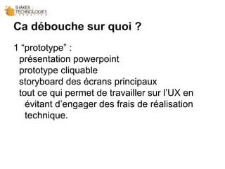 Ca débouche sur quoi ?
1 “prototype” :
présentation powerpoint
prototype cliquable
storyboard des écrans principaux
tout ce qui permet de travailler sur l’UX en
évitant d’engager des frais de réalisation
technique.
 