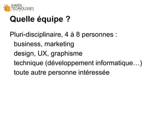 Quelle équipe ?
Pluri-disciplinaire, 4 à 8 personnes :
business, marketing
design, UX, graphisme
technique (développement informatique…)
toute autre personne intéressée
 