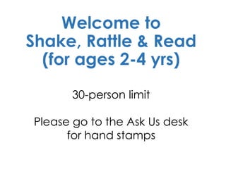 Welcome to
Shake, Rattle & Read
(for ages 2-4 yrs)
30-person limit
Please go to the Ask Us desk
for hand stamps
 